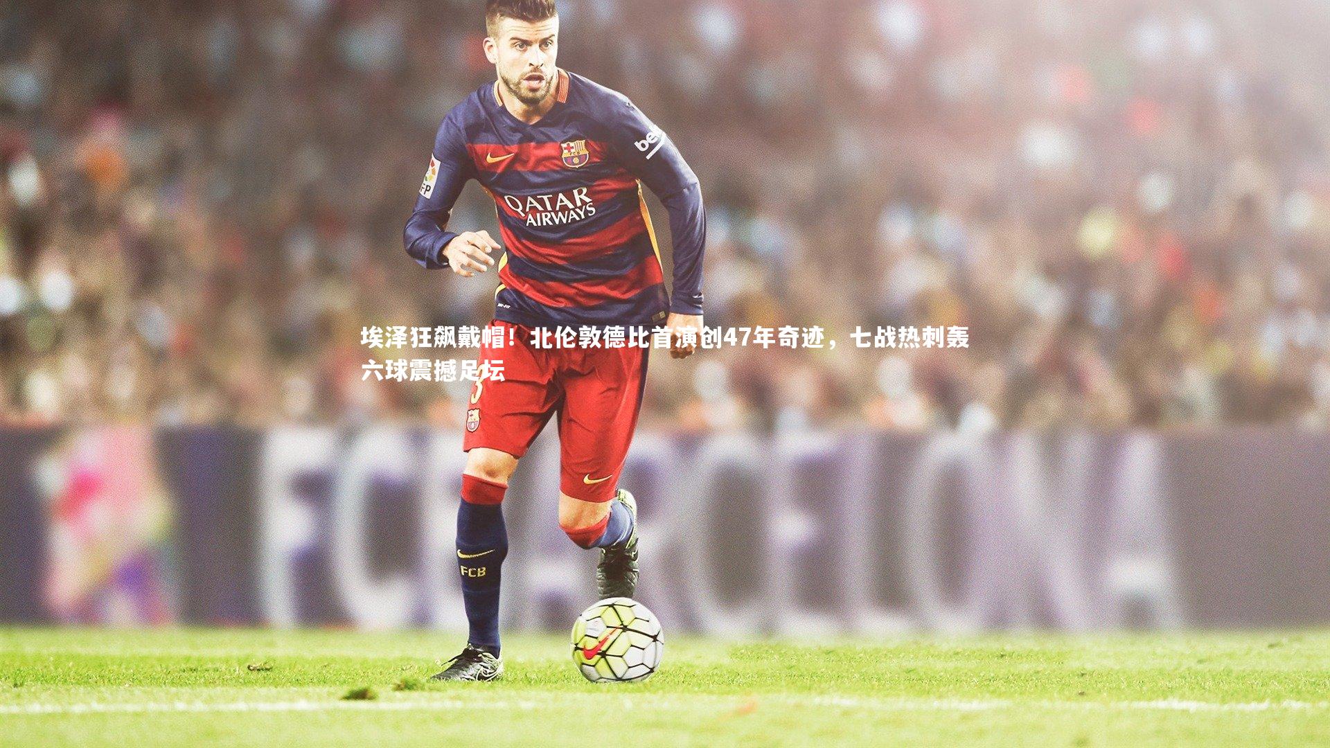 埃泽狂飙戴帽！北伦敦德比首演创47年奇迹，七战热刺轰六球震撼足坛